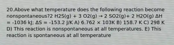 20.Above what temperature does the following reaction become nonspontaneous?2 H2S(g) + 3 O2(g) → 2 SO2(g)+ 2 H2O(g) ΔH = -1036 kJ; ΔS = -153.2 J/K A) 6.762 × 103K B) 158.7 K C) 298 K D) This reaction is nonspontaneous at all temperatures. E) This reaction is spontaneous at all temperature