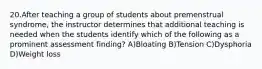 20.After teaching a group of students about premenstrual syndrome, the instructor determines that additional teaching is needed when the students identify which of the following as a prominent assessment finding? A)Bloating B)Tension C)Dysphoria D)Weight loss