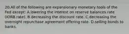 20.​All of the following are expansionary monetary tools of the Fed except: ​A.​lowering the interest on reserve balances rate (IORB rate). ​B.​decreasing the discount rate. ​C.​decreasing the overnight repurchase agreement offering rate. ​D.​selling bonds to banks.