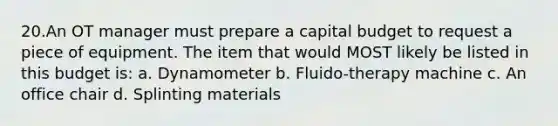 20.An OT manager must prepare a capital budget to request a piece of equipment. The item that would MOST likely be listed in this budget is: a. Dynamometer b. Fluido-therapy machine c. An office chair d. Splinting materials