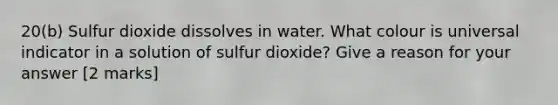 20(b) Sulfur dioxide dissolves in water. What colour is universal indicator in a solution of sulfur dioxide? Give a reason for your answer [2 marks]