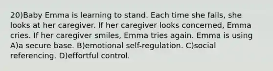 20)Baby Emma is learning to stand. Each time she falls, she looks at her caregiver. If her caregiver looks concerned, Emma cries. If her caregiver smiles, Emma tries again. Emma is using A)a secure base. B)emotional self-regulation. C)social referencing. D)effortful control.