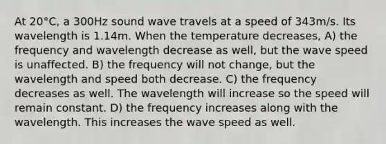 At 20°C, a 300Hz sound wave travels at a speed of 343m/s. Its wavelength is 1.14m. When the temperature decreases, A) the frequency and wavelength decrease as well, but the wave speed is unaffected. B) the frequency will not change, but the wavelength and speed both decrease. C) the frequency decreases as well. The wavelength will increase so the speed will remain constant. D) the frequency increases along with the wavelength. This increases the wave speed as well.