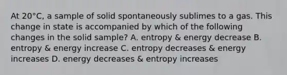 At 20°C, a sample of solid spontaneously sublimes to a gas. This change in state is accompanied by which of the following changes in the solid sample? A. entropy & energy decrease B. entropy & energy increase C. entropy decreases & energy increases D. energy decreases & entropy increases