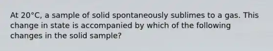 At 20°C, a sample of solid spontaneously sublimes to a gas. This change in state is accompanied by which of the following changes in the solid sample?