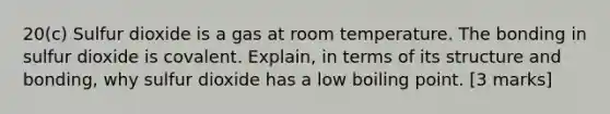 20(c) Sulfur dioxide is a gas at room temperature. The bonding in sulfur dioxide is covalent. Explain, in terms of its structure and bonding, why sulfur dioxide has a low boiling point. [3 marks]