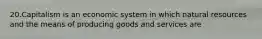 20.Capitalism is an economic system in which natural resources and the means of producing goods and services are