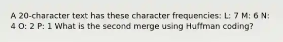 A 20-character text has these character frequencies: L: 7 M: 6 N: 4 O: 2 P: 1 What is the second merge using Huffman coding?