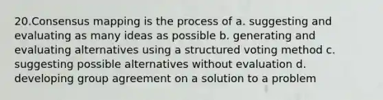 20.Consensus mapping is the process of a. suggesting and evaluating as many ideas as possible b. generating and evaluating alternatives using a structured voting method c. suggesting possible alternatives without evaluation d. developing group agreement on a solution to a problem