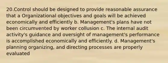 20.Control should be designed to provide reasonable assurance that a Organizational objectives and goals will be achieved economically and efficiently b. Management's plans have not been circumvented by worker collusion c. The internal audit activity's guidance and oversight of management's performance is accomplished economically and efficiently. d. Management's planning organizing, and directing processes are properly evaluated