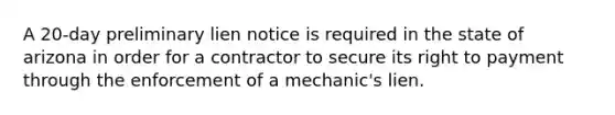 A 20-day preliminary lien notice is required in the state of arizona in order for a contractor to secure its right to payment through the enforcement of a mechanic's lien.