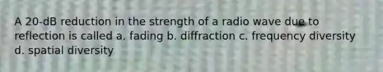 A 20-dB reduction in the strength of a radio wave due to reflection is called a. fading b. diffraction c. frequency diversity d. spatial diversity