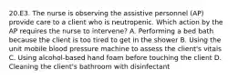 20.E3. The nurse is observing the assistive personnel (AP) provide care to a client who is neutropenic. Which action by the AP requires the nurse to intervene? A. Performing a bed bath because the client is too tired to get in the shower B. Using the unit mobile blood pressure machine to assess the client's vitals C. Using alcohol-based hand foam before touching the client D. Cleaning the client's bathroom with disinfectant