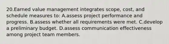 20.Earned value management integrates scope, cost, and schedule measures to: A.assess project performance and progress. B.assess whether all requirements were met. C.develop a preliminary budget. D.assess communication effectiveness among project team members.