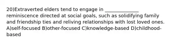 20)Extraverted elders tend to engage in ______________ reminiscence directed at social goals, such as solidifying family and friendship ties and reliving relationships with lost loved ones. A)self-focused B)other-focused C)knowledge-based D)childhood-based