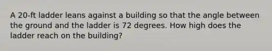 A 20-ft ladder leans against a building so that the angle between the ground and the ladder is 72 degrees. How high does the ladder reach on the building?