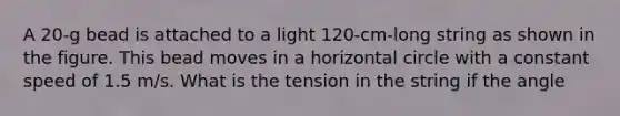 A 20-g bead is attached to a light 120-cm-long string as shown in the figure. This bead moves in a horizontal circle with a constant speed of 1.5 m/s. What is the tension in the string if the angle