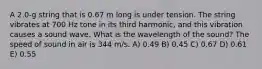 A 2.0-g string that is 0.67 m long is under tension. The string vibrates at 700 Hz tone in its third harmonic, and this vibration causes a sound wave. What is the wavelength of the sound? The speed of sound in air is 344 m/s. A) 0.49 B) 0.45 C) 0.67 D) 0.61 E) 0.55