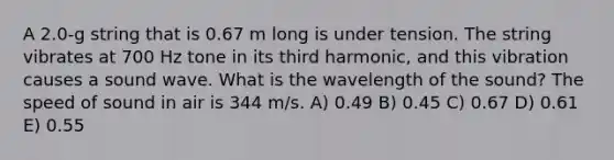 A 2.0-g string that is 0.67 m long is under tension. The string vibrates at 700 Hz tone in its third harmonic, and this vibration causes a sound wave. What is the wavelength of the sound? The speed of sound in air is 344 m/s. A) 0.49 B) 0.45 C) 0.67 D) 0.61 E) 0.55