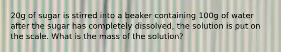 20g of sugar is stirred into a beaker containing 100g of water after the sugar has completely dissolved, the solution is put on the scale. What is the mass of the solution?