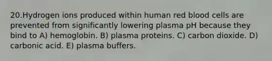 20.Hydrogen ions produced within human red blood cells are prevented from significantly lowering plasma pH because they bind to A) hemoglobin. B) plasma proteins. C) carbon dioxide. D) carbonic acid. E) plasma buffers.