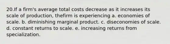 20.If a firm's average total costs decrease as it increases its scale of production, thefirm is experiencing a. economies of scale. b. diminishing marginal product. c. diseconomies of scale. d. constant returns to scale. e. increasing returns from specialization.