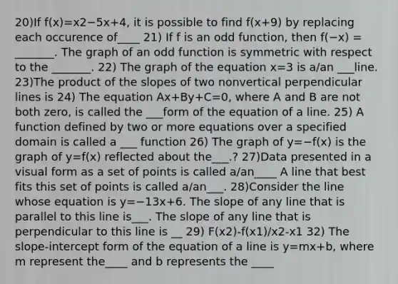 20)If f(x)=x2−5x+4​, it is possible to find f(x+9​) by replacing each occurence of____ 21) If f is an odd​ function, then f(−​x) = _______. The graph of an odd function is symmetric with respect to the​ _______. 22) The graph of the equation x=3 is​ a/an ___line. 23)The product of the slopes of two nonvertical perpendicular lines is 24) The equation Ax+By+C=0​, where A and B are not both​ zero, is called the ___form of the equation of a line. 25) A function defined by two or more equations over a specified domain is called a ___ function 26) The graph of y=−f(x) is the graph of y=f(x) reflected about the___.? 27)Data presented in a visual form as a set of points is called​ a/an____ A line that best fits this set of points is called​ a/an___. 28)Consider the line whose equation is y=−13x+6. The slope of any line that is parallel to this line is___. The slope of any line that is perpendicular to this line is __ 29) F(x2)-f(x1)/x2-x1 32) The slope-<a href='https://www.questionai.com/knowledge/kTUYXg6UUD-intercept-form' class='anchor-knowledge'>intercept form</a> of the equation of a line is y=mx+b, where m represent the____ and b represents the ____