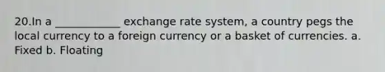 20.In a ____________ exchange rate system, a country pegs the local currency to a foreign currency or a basket of currencies. a. Fixed b. Floating