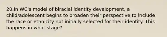 20.In WC's model of biracial identity development, a child/adolescent begins to broaden their perspective to include the race or ethnicity not initially selected for their identity. This happens in what stage?