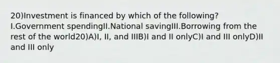 20)Investment is financed by which of the following?I.Government spendingII.National savingIII.Borrowing from the rest of the world20)A)I, II, and IIIB)I and II onlyC)I and III onlyD)II and III only