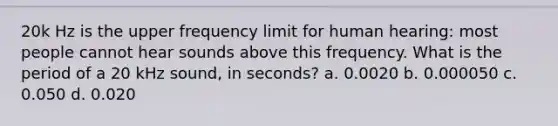 20k Hz is the upper frequency limit for human hearing: most people cannot hear sounds above this frequency. What is the period of a 20 kHz sound, in seconds? a. 0.0020 b. 0.000050 c. 0.050 d. 0.020