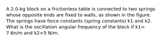 A 2.0-kg block on a frictionless table is connected to two springs whose opposite ends are fixed to walls, as shown in the figure. The springs have force constants (spring constants) k1 and k2. What is the oscillation angular frequency of the block if k1= 7.6n/m and k2=5 N/m.