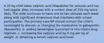 A 20-kg child takes valproic acid (Depakote) for seizures and has had regular dose increases with a current dose of 250 mg twice daily. The child continues to have one to two seizures each week along with significant drowsiness that interferes with school participation. The primary care NP should contact the child's neurologist to discuss: a. changing the medication to gabapentin (Neurontin). b. adding lamotrigine (Lamictal) to this child's drug regimen. c. increasing the valproic acid by 5 mg per kg of weight. d. obtaining a serum valproic acid level.