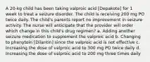 A 20-kg child has been taking valproic acid [Depakote] for 1 week to treat a seizure disorder. The child is receiving 200 mg PO twice daily. The child's parents report no improvement in seizure activity. The nurse will anticipate that the provider will order which change in this child's drug regimen? a. Adding another seizure medication to supplement the valproic acid b. Changing to phenytoin [Dilantin] since the valproic acid is not effective c. Increasing the dose of valproic acid to 300 mg PO twice daily d. Increasing the dose of valproic acid to 200 mg three times daily