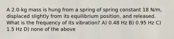 A 2.0-kg mass is hung from a spring of spring constant 18 N/m, displaced slightly from its equilibrium position, and released. What is the frequency of its vibration? A) 0.48 Hz B) 0.95 Hz C) 1.5 Hz D) none of the above