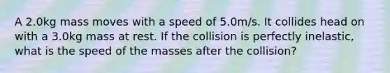 A 2.0kg mass moves with a speed of 5.0m/s. It collides head on with a 3.0kg mass at rest. If the collision is perfectly inelastic, what is the speed of the masses after the collision?