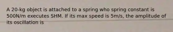 A 20-kg object is attached to a spring who spring constant is 500N/m executes SHM. If its max speed is 5m/s, the amplitude of its oscillation is