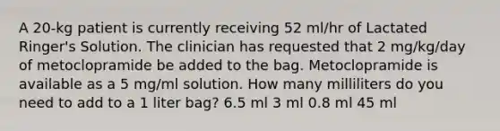 A 20-kg patient is currently receiving 52 ml/hr of Lactated Ringer's Solution. The clinician has requested that 2 mg/kg/day of metoclopramide be added to the bag. Metoclopramide is available as a 5 mg/ml solution. How many milliliters do you need to add to a 1 liter bag? 6.5 ml 3 ml 0.8 ml 45 ml