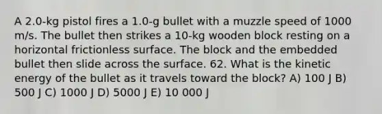 A 2.0-kg pistol fires a 1.0-g bullet with a muzzle speed of 1000 m/s. The bullet then strikes a 10-kg wooden block resting on a horizontal frictionless surface. The block and the embedded bullet then slide across the surface. 62. What is the kinetic energy of the bullet as it travels toward the block? A) 100 J B) 500 J C) 1000 J D) 5000 J E) 10 000 J