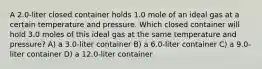 A 2.0-liter closed container holds 1.0 mole of an ideal gas at a certain temperature and pressure. Which closed container will hold 3.0 moles of this ideal gas at the same temperature and pressure? A) a 3.0-liter container B) a 6.0-liter container C) a 9.0-liter container D) a 12.0-liter container