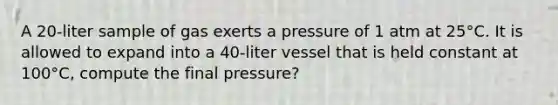 A 20-liter sample of gas exerts a pressure of 1 atm at 25°C. It is allowed to expand into a 40-liter vessel that is held constant at 100°C, compute the final pressure?