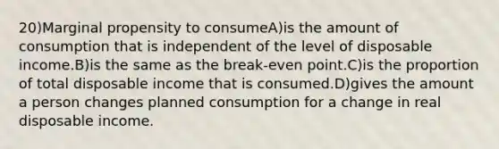 20)Marginal propensity to consumeA)is the amount of consumption that is independent of the level of disposable income.B)is the same as the break-even point.C)is the proportion of total disposable income that is consumed.D)gives the amount a person changes planned consumption for a change in real disposable income.