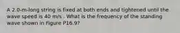 A 2.0-m-long string is fixed at both ends and tightened until the wave speed is 40 m/s . What is the frequency of the standing wave shown in Figure P16.9?