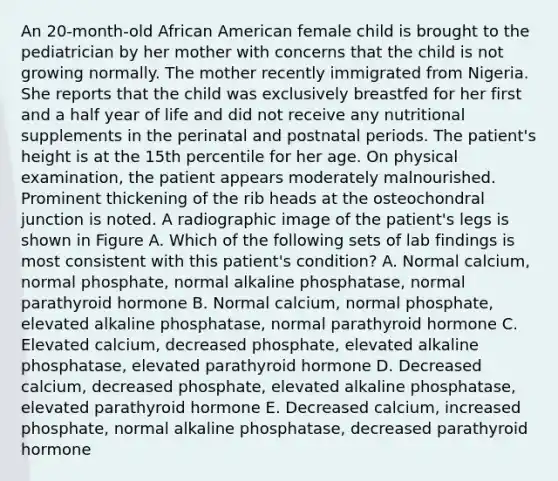 An 20-month-old African American female child is brought to the pediatrician by her mother with concerns that the child is not growing normally. The mother recently immigrated from Nigeria. She reports that the child was exclusively breastfed for her first and a half year of life and did not receive any nutritional supplements in the perinatal and postnatal periods. The patient's height is at the 15th percentile for her age. On physical examination, the patient appears moderately malnourished. Prominent thickening of the rib heads at the osteochondral junction is noted. A radiographic image of the patient's legs is shown in Figure A. Which of the following sets of lab findings is most consistent with this patient's condition? A. Normal calcium, normal phosphate, normal alkaline phosphatase, normal parathyroid hormone B. Normal calcium, normal phosphate, elevated alkaline phosphatase, normal parathyroid hormone C. Elevated calcium, decreased phosphate, elevated alkaline phosphatase, elevated parathyroid hormone D. Decreased calcium, decreased phosphate, elevated alkaline phosphatase, elevated parathyroid hormone E. Decreased calcium, increased phosphate, normal alkaline phosphatase, decreased parathyroid hormone