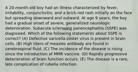 A 20-month-old boy had an illness characterized by fever, irritability, conjunctivitis, and a brick-red rash initially on the face but spreading downward and outward. At age 9 years, the boy had a gradual onset of severe, generalized neurologic deterioration. Subacute sclerosing panencephalitis (SSPE) was diagnosed. Which of the following statements about SSPE is correct? (A) Defective varicella-zoster virus is present in brain cells. (B) High titers of measles antibody are found in cerebrospinal fluid. (C) The incidence of the disease is rising since the introduction of MMR vaccine. (D) Rapidly progressive deterioration of brain function occurs. (E) The disease is a rare, late complication of rubella infection.