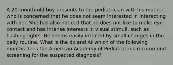 A 20-month-old boy presents to the pediatrician with his mother, who is concerned that he does not seem interested in interacting with her. She has also noticed that he does not like to make eye contact and has intense interests in visual stimuli, such as flashing lights. He seems easily irritated by small changes in the daily routine. What is the dx and At which of the following months does the American Academy of Pediatricians recommend screening for the suspected diagnosis?