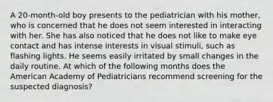 A 20-month-old boy presents to the pediatrician with his mother, who is concerned that he does not seem interested in interacting with her. She has also noticed that he does not like to make eye contact and has intense interests in visual stimuli, such as flashing lights. He seems easily irritated by small changes in the daily routine. At which of the following months does the American Academy of Pediatricians recommend screening for the suspected diagnosis?