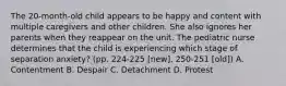 The 20-month-old child appears to be happy and content with multiple caregivers and other children. She also ignores her parents when they reappear on the unit. The pediatric nurse determines that the child is experiencing which stage of separation anxiety? (pp. 224-225 [new], 250-251 [old]) A. Contentment B. Despair C. Detachment D. Protest