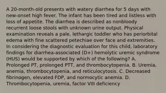 A 20-month-old presents with watery diarrhea for 5 days with new-onset high fever. The infant has been tired and listless with loss of appetite. The diarrhea is described as nonbloody recurrent loose stools with unknown urine output. Physical examination reveals a pale, lethargic toddler who has periorbital edema with fine scattered petechiae over face and extremities. In considering the diagnostic evaluation for this child, laboratory findings for diarrhea-associated (D+) hemolytic uremic syndrome (HUS) would be supported by which of the following? A. Prolonged PT, prolonged PTT, and thrombocytopenia. B. Uremia, anemia, thrombocytopenia, and reticulocytosis. C. Decreased fibrinogen, elevated FDP, and normocytic anemia. D. Thrombocytopenia, uremia, factor VIII deficiency