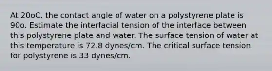 At 20oC, the contact angle of water on a polystyrene plate is 90o. Estimate the interfacial tension of the interface between this polystyrene plate and water. The surface tension of water at this temperature is 72.8 dynes/cm. The critical surface tension for polystyrene is 33 dynes/cm.